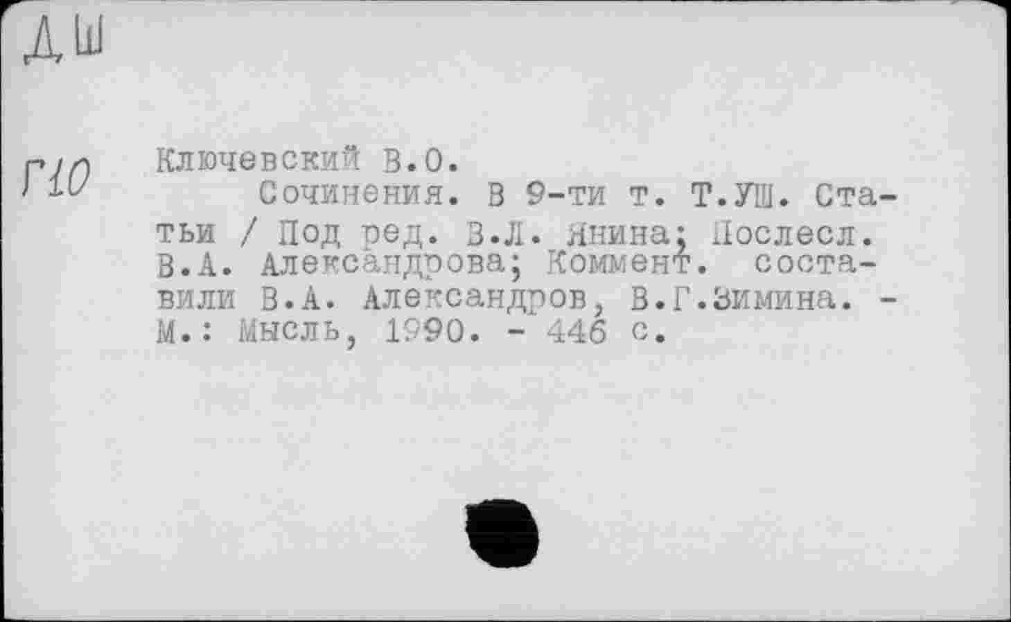 ﻿гіо
Ключевский в.О.
Сочинения. В 9-ти т. Т.УШ. Статьи / Под ред. в.Л. Янина: Нослесл. В.А. Александрова; Коммент, составили В.А. Александров, В.Г.Зимина. -М.: Мысль, 1990. - 446 с.